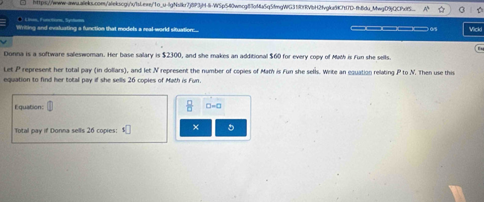 https://www-awu.aleks.com/alekscgi/x/lsl.exe/1o_u-IgNslkr7j8P3jH-li-WSp540wncg8Tof4a5q5fmgWG31RYRVbH2fvgka9K7tI7D-fhBdu_MwgD9jQCPxIfS... A° 
Uises, Functions, Systems 
Writing and evaluating a function that models a real-world situation:... 
== ) 0/5 Vicki 
Es 
Donna is a software saleswoman. Her base salary is $2300, and she makes an additional $60 for every copy of Math is Fun she sells. 
Let P represent her total pay (in dollars), and let N represent the number of copies of Math is Fun she sells. Write an equation relating P to N. Then use this 
equation to find her total pay if she sells 26 copies of Math is Fun. 
Equation: 
 □ /□   □ =□
Total pay if Donna sells 26 copies: s□
× 5