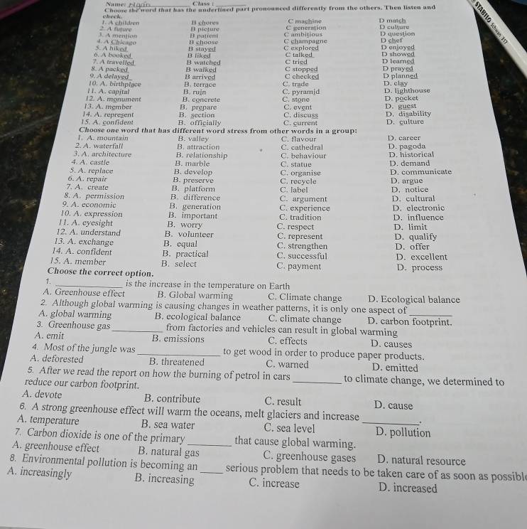 Name:_ Class |_
check. Choose the word that has the underlined part pronounced differently from the others. Then listen and
2. A future 1. A children B picture B chores C generation C machine D match D culture
4. A Chicago 3. A mention B choose D patient C champagne C ambitious D question D chef
6. A booked 5. A hiked B liked B stayed C explored C talked D enjoyed D showed
8. A packed 7. A travelled B walked B watched C tried C stopped D prayed D learned
9. A delayed B arrived C checked
10. A. birthpiace B. terrace C. trade D planned D. clay
l1. A. capital B. rujn C. pyram[d D. lighthouse
12. A. monument B. concrete C. stone
13. A. mgmber B. prepare C. event D. pocket
14. A. represent B. section C. discuss D. guest D. disability
15. A. confident B. officially C. current D. culture
Choose one word that has different word stress from other words in a group:
1. A. mountain B. valley C. flavour D. career
2. A. waterfall B. attraction C. cathedral D. pagoda
3. A. architecture B. relationship C. behaviour D. historical
4. A. castle B. marble C. statue
5. A. replace B. develop C. organise D. demand
6. A. repair B. preserve C. recycle D. argue D. communicate
7. A. create B. platform
8. A. permission B. difference C. label C. argument D. notice D. cultural
9. A. economic B. generation
10. A. expression B. important C. tradition C. experience D. electronic D. influence
11. A. eyesight B. worry C. respect D. limit
12. A. understand B. volunteer C. represent
13. A. exchange B. equal C. strengthen D. qualify
14. A. confident B. practical C. successful D. offer D. excellent
15. A. member B. select C. payment D. process
Choose the correct option.
1. _is the increase in the temperature on Earth
A. Greenhouse effect B. Global warming C. Climate change D. Ecological balance
2. Although global warming is causing changes in weather patterns, it is only one aspect of
A. global warming B. ecological balance C. climate change D. carbon footprint.
3. Greenhouse gas_ from factories and vehicles can result in global warming
A. emit B. emissions C. effects D. causes
4. Most of the jungle was _to get wood in order to produce paper products.
A. deforested B. threatened C. warned D. emitted
5. After we read the report on how the burning of petrol in cars _to climate change, we determined to
reduce our carbon footprint.
A. devote B. contribute C. result D. cause
6. A strong greenhouse effect will warm the oceans, melt glaciers and increase .
A. temperature B. sea water C. sea level _D. pollution
7. Carbon dioxide is one of the primary that cause global warming.
A. greenhouse effect B. natural gas C. greenhouse gases D. natural resource
8. Environmental pollution is becoming an serious problem that needs to be taken care of as soon as possibl
A. increasingly B. increasing _C. increase D. increased