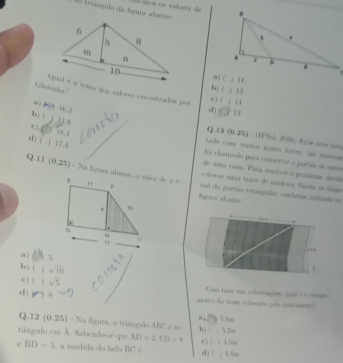 Mculon os valores de 
0 triângulo da figura abaixo:
) 1 1
a ) (
Glorinha?
b) ( ) 12
Qual é a soma dos valores encontrados por ) 1 1
a)
c ) (
16.2 d) ( 13
b) ( ) 11.8
c ) 3 18.1
Q.13 (0.25) - (IFSul, 2020) Apóe une tem
d) ( ) 17,4
tade com ventos muito fortes, um mar
foi chamado para consertar o portão de entre
de uma casa. Para resolver o problema decd
Q.11 (0.25)- nal do portão retangular, conforme indicado se
colocar uma trave de madeira, fizada na digo
figura abaizo.
12 m
a ) ( h s
b ) ( ) sqrt(10)
C ) ( ) sqrt(5) Com base nas informações, qual é o compr-
d) 1 8 mento da trave colocada pelo marceneirs?
a) ( ) 5.6m
| ) 12( 0.25) - Na figura, o triângulo ABC é re- b) ( ) 3.2m
tângulo em Å. Sabendo-se que AD=2, CD=8 c) ( ) 4.0m
C BD=5 , a medida do lado BC é j 4.8m
d) (