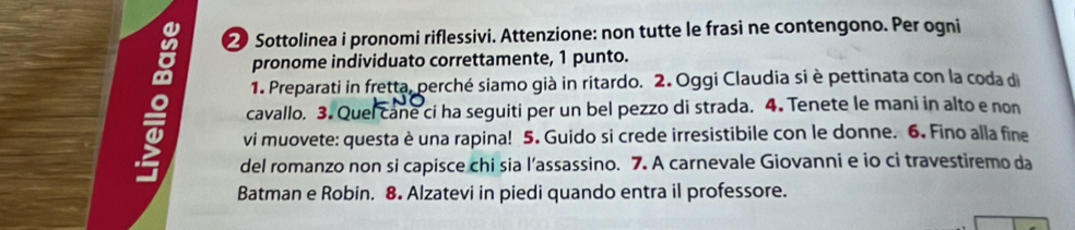 ② Sottolinea i pronomi riflessivi. Attenzione: non tutte le frasi ne contengono. Per ogni 
pronome individuato correttamente, 1 punto. 
1. Preparati in fretta, perché siamo già in ritardo. 2. Oggi Claudia si è pettinata con la coda di 
cavallo. 3. Quel cane ci ha seguiti per un bel pezzo di strada. 4. Tenete le mani in alto e non 
vi muovete: questa è una rapina! 5. Guido si crede irresistibile con le donne. 6. Fino alla fine 
del romanzo non si capisce chi sia l’assassino. 7. A carnevale Giovanni e io ci travestiremo da 
Batman e Robin. 8. Alzatevi in piedi quando entra il professore.