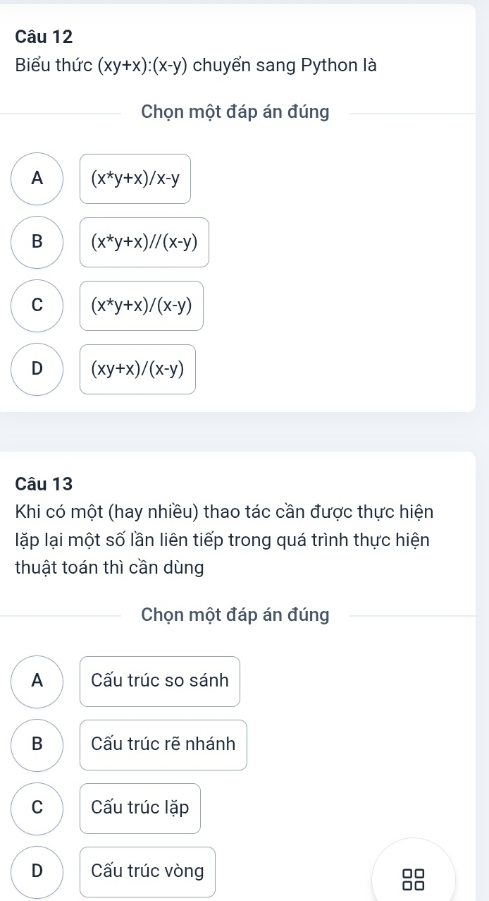 Biểu thức (xy+x):(x-y) chuyển sang Python là
Chọn một đáp án đúng
A (x^*y+x)/x-y
B (x^*y+x)//(x-y)
C (x^*y+x)/(x-y)
D (xy+x)/(x-y)
Câu 13
Khi có một (hay nhiều) thao tác cần được thực hiện
lặp lại một số lần liên tiếp trong quá trình thực hiện
thuật toán thì cần dùng
Chọn một đáp án đúng
A Cấu trúc so sánh
B Cấu trúc rẽ nhánh
C ấu trúc lặp
D Cấu trúc vòng
□□