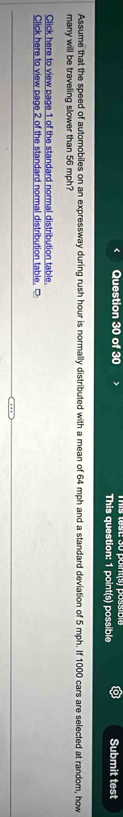 Submit test 
This question: 1 point(s) possible 
Assume that the speed of automobiles on an expressway during rush hour is normally distributed with a mean of 64 mph and a standard deviation of 5 mph. If 1000 cars are selected at random, how 
many will be traveling slower than 56 mph? 
Click here to view page 1 of the standard normal distribution table. 
Click here to view page 2 of the standard normal distribution table. □