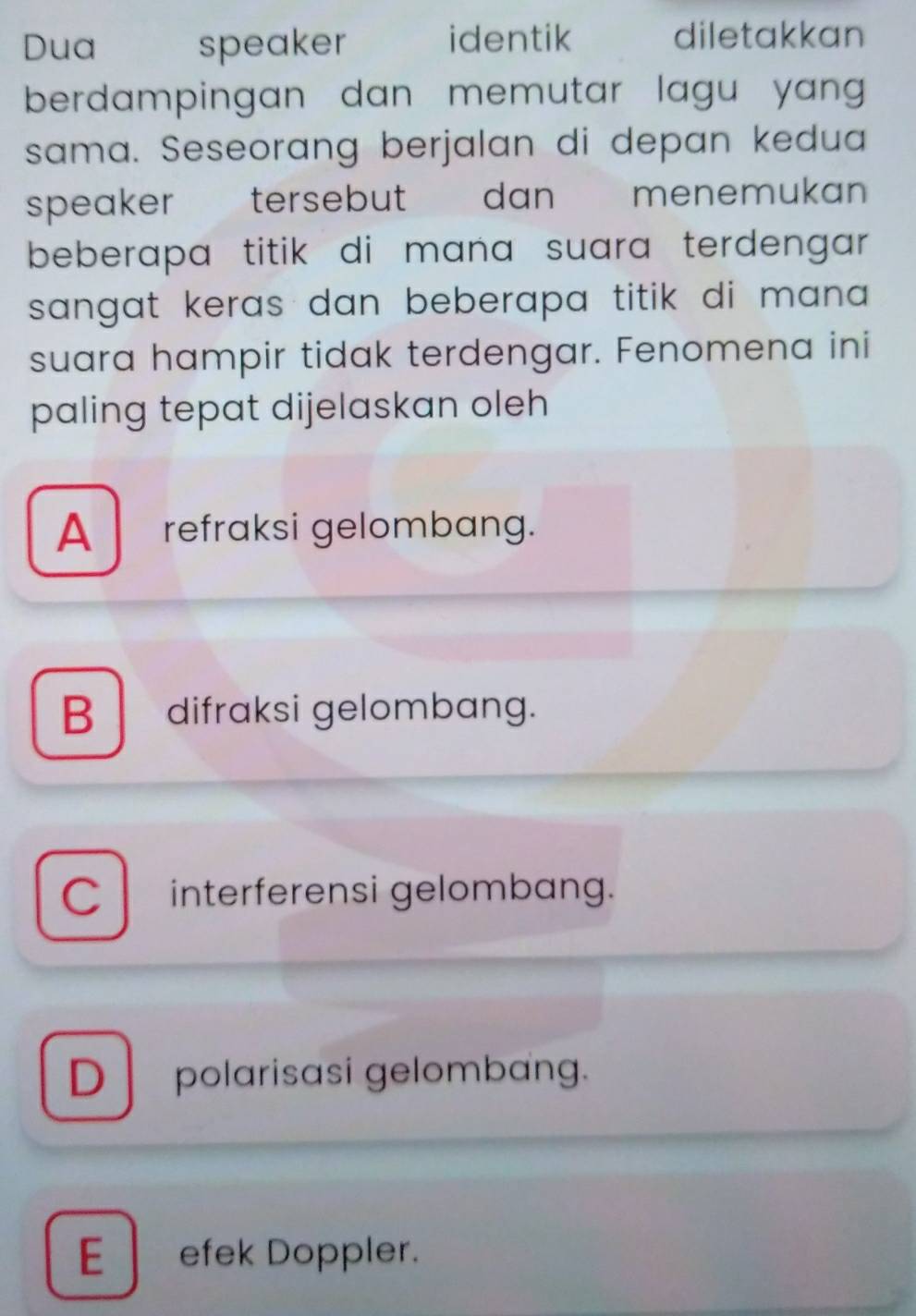 Dua speaker identik diletakkan
berdampingan dan memutar lagu yang 
sama. Seseorang berjalan di depan kedua
speaker tersebut dan menemukan
beberapa titik di mana suara terdengar.
sangat keras dan beberapa titik di man .
suara hampir tidak terdengar. Fenomena ini
paling tepat dijelaskan oleh
A refraksi gelombang.
B difraksi gelombang.
C interferensi gelombang.
D polarisasi gelombang.
E efek Doppler.