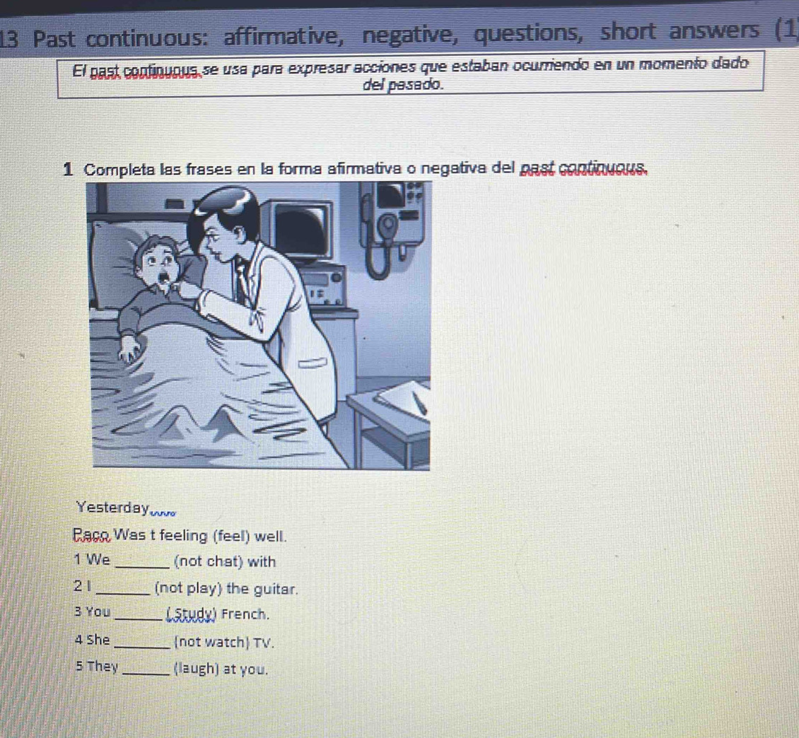 Past continuous: affirmative, negative, questions, short answers (1 
El past continuous se usa para expresar acciones que estaban ocurriendo en un momento dado 
del pasado. 
1 Completa las frases en la forma afirmativa o negativa del past continuous, 
Yesterday tnururo 
Raco Was t feeling (feel) well. 
1 We _(not chat) with 
21 _(not play) the guitar. 
3 You_ Latudy) French. 
4 She _(not watch) TV. 
5 They _(laugh) at you.