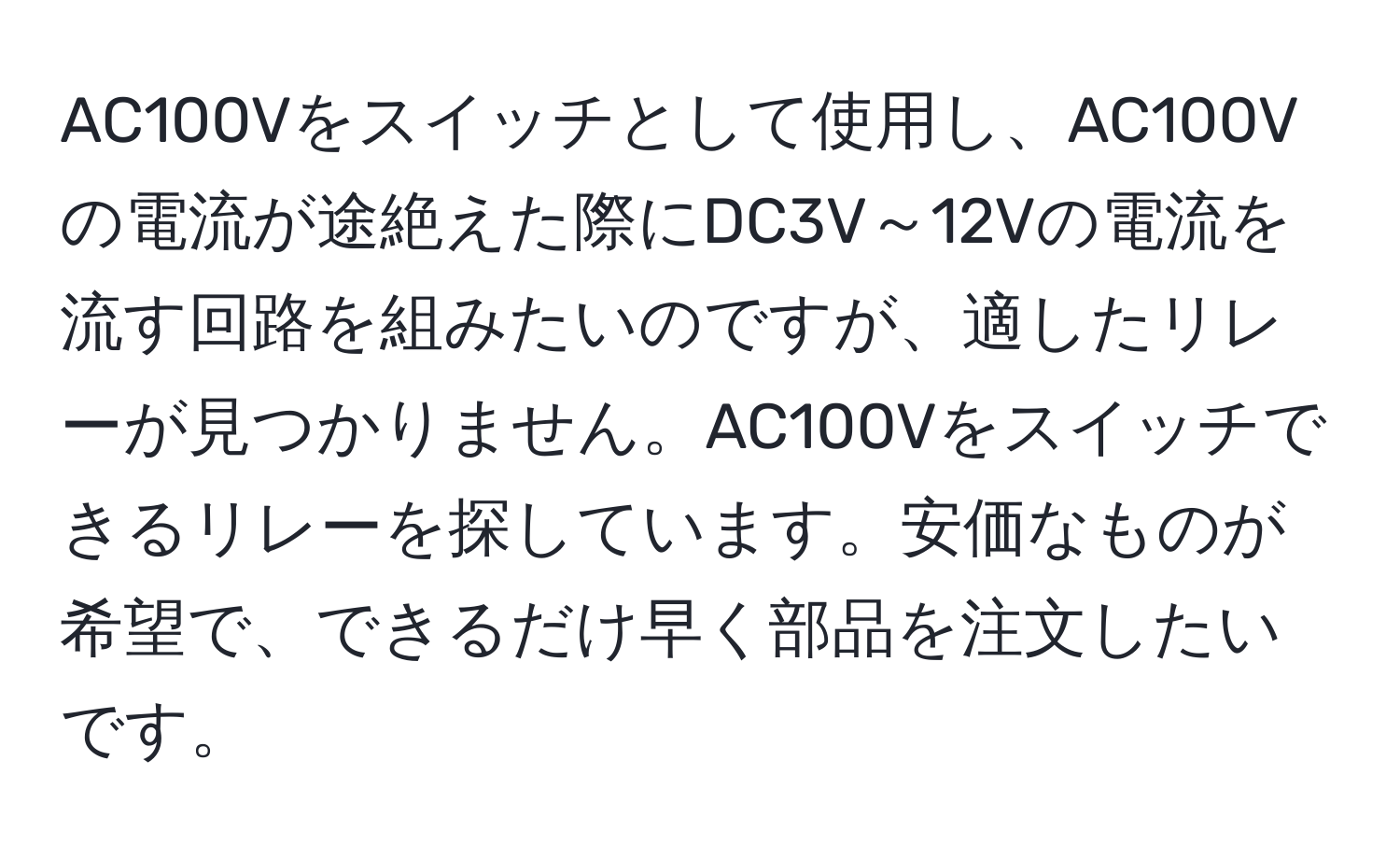 AC100Vをスイッチとして使用し、AC100Vの電流が途絶えた際にDC3V～12Vの電流を流す回路を組みたいのですが、適したリレーが見つかりません。AC100Vをスイッチできるリレーを探しています。安価なものが希望で、できるだけ早く部品を注文したいです。