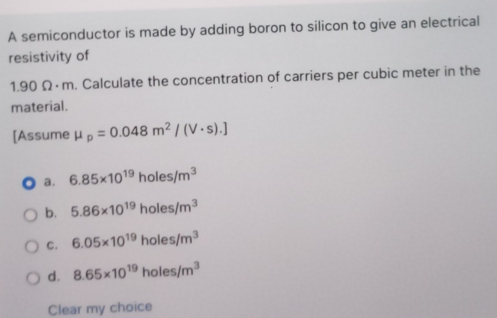 A semiconductor is made by adding boron to silicon to give an electrical
resistivity of
1.90 Ω·m. Calculate the concentration of carriers per cubic meter in the
material.
[Assume mu _p=0.048m^2/(V· s).]
a. 6.85* 10^(19)holes/m^3
b. 5.86* 10^(19)holes/m^3
C. 6.05* 10^(19)holes/m^3
d. 8.65* 10^(19)holes/m^3
Clear my choice