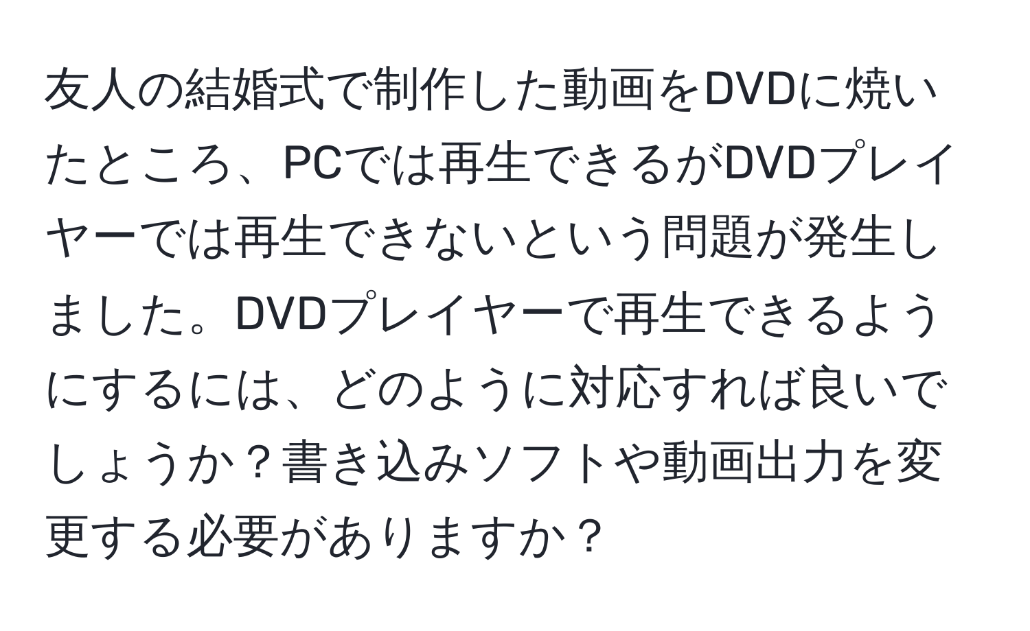 友人の結婚式で制作した動画をDVDに焼いたところ、PCでは再生できるがDVDプレイヤーでは再生できないという問題が発生しました。DVDプレイヤーで再生できるようにするには、どのように対応すれば良いでしょうか？書き込みソフトや動画出力を変更する必要がありますか？