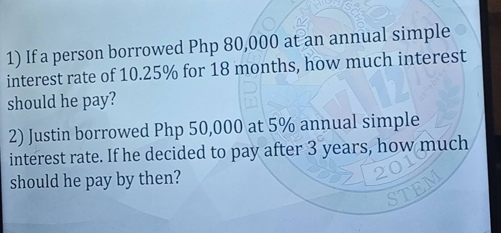 If a person borrowed Php 80,000 at an annual simple 
interest rate of 10.25% for 18 months, how much interest 
should he pay? 
2) Justin borrowed Php 50,000 at 5% annual simple 
interest rate. If he decided to pay after 3 years, how much 
should he pay by then? 
EN