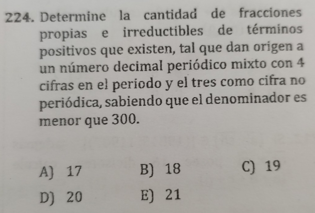 Determine la cantidad de fracciones
propias e irreductibles de términos
positivos que existen, tal que dan origen a
un número decimal periódico mixto con 4
cifras en el período y el tres como cifra no
periódica, sabiendo que el denominador es
menor que 300.
A) 17 B) 18 C) 19
D) 20 E) 21