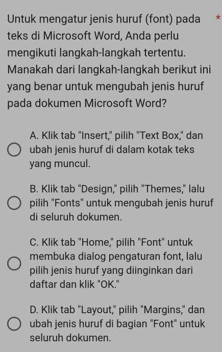 Untuk mengatur jenis huruf (font) pada *
teks di Microsoft Word, Anda perlu
mengikuti langkah-langkah tertentu.
Manakah dari langkah-langkah berikut ini
yang benar untuk mengubah jenis huruf
pada dokumen Microsoft Word?
A. Klik tab "Insert," pilih "Text Box," dan
ubah jenis huruf di dalam kotak teks
yang muncul.
B. Klik tab "Design," pilih "Themes," lalu
pilih "Fonts" untuk mengubah jenis huruf
di seluruh dokumen.
C. Klik tab "Home," pilih "Font" untuk
membuka dialog pengaturan font, lalu
pilih jenis huruf yang diinginkan dari
daftar dan klik "OK."
D. Klik tab "Layout," pilih "Margins," dan
ubah jenis huruf di bagian "Font" untuk
seluruh dokumen.