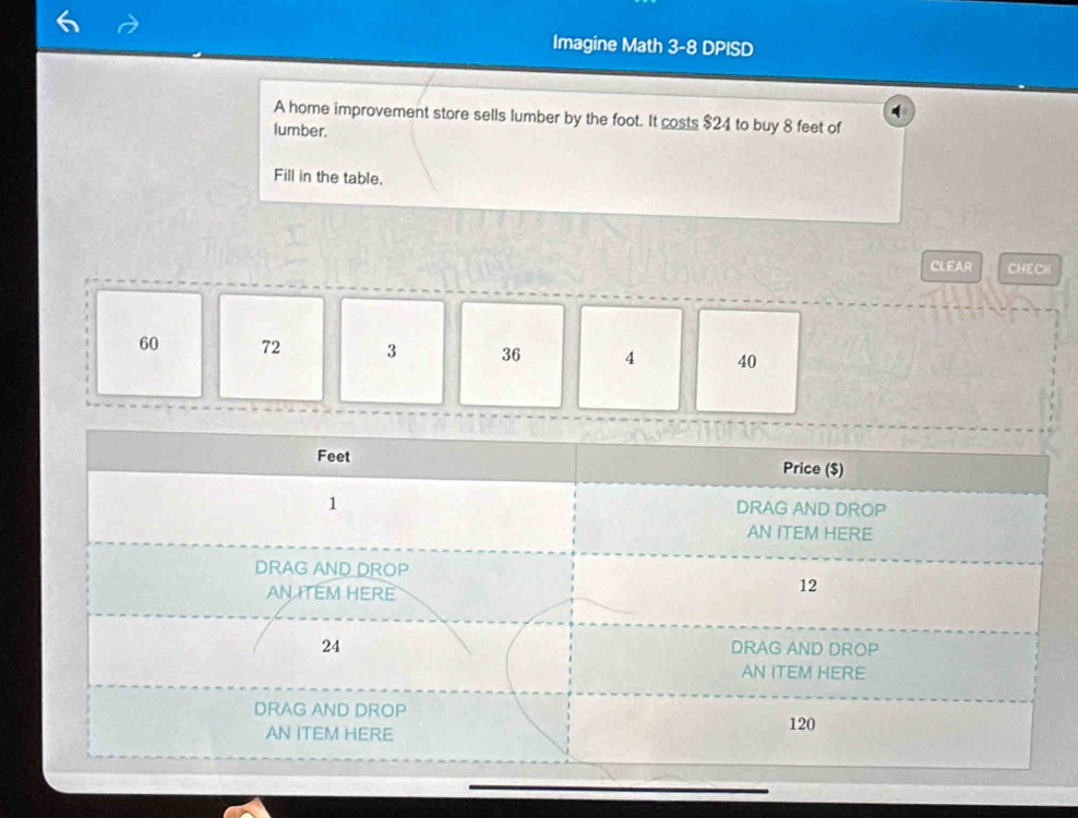 Imagine Math 3-8 DPISD
A home improvement store sells lumber by the foot. It costs $24 to buy 8 feet of
lumber.
Fill in the table.
CLEAR CHECK
60 72 3 36 4 40