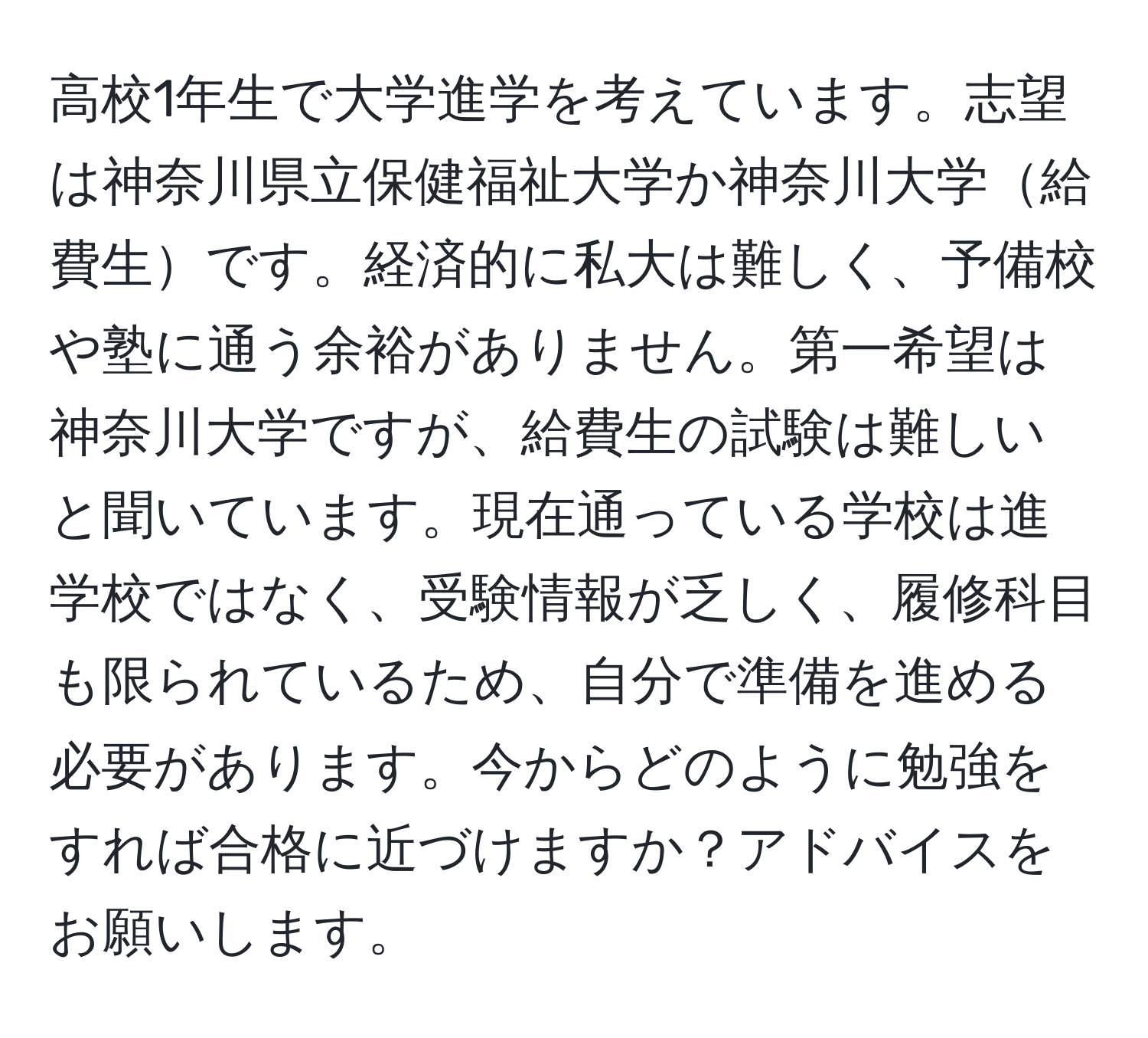 高校1年生で大学進学を考えています。志望は神奈川県立保健福祉大学か神奈川大学給費生です。経済的に私大は難しく、予備校や塾に通う余裕がありません。第一希望は神奈川大学ですが、給費生の試験は難しいと聞いています。現在通っている学校は進学校ではなく、受験情報が乏しく、履修科目も限られているため、自分で準備を進める必要があります。今からどのように勉強をすれば合格に近づけますか？アドバイスをお願いします。