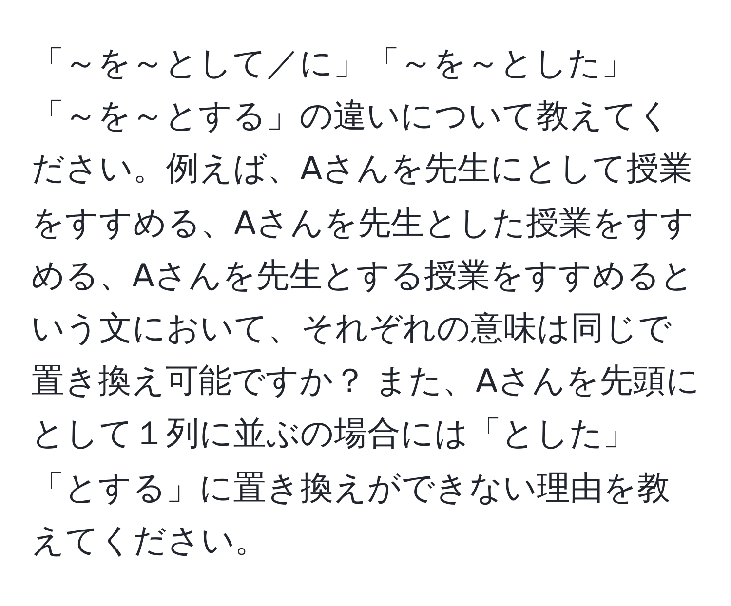 「～を～として／に」「～を～とした」「～を～とする」の違いについて教えてください。例えば、Aさんを先生にとして授業をすすめる、Aさんを先生とした授業をすすめる、Aさんを先生とする授業をすすめるという文において、それぞれの意味は同じで置き換え可能ですか？ また、Aさんを先頭にとして１列に並ぶの場合には「とした」「とする」に置き換えができない理由を教えてください。