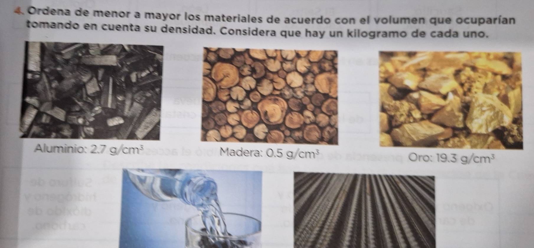 Ordena de menor a mayor los materiales de acuerdo con el volumen que ocuparían
tomando en cuenta su densidad. Considera que hay un kilogramo de cada uno,
Aluminio: 2.7g/cm^3 Madera: 0.5g/cm^3
) ro: 19.3g/cm^3