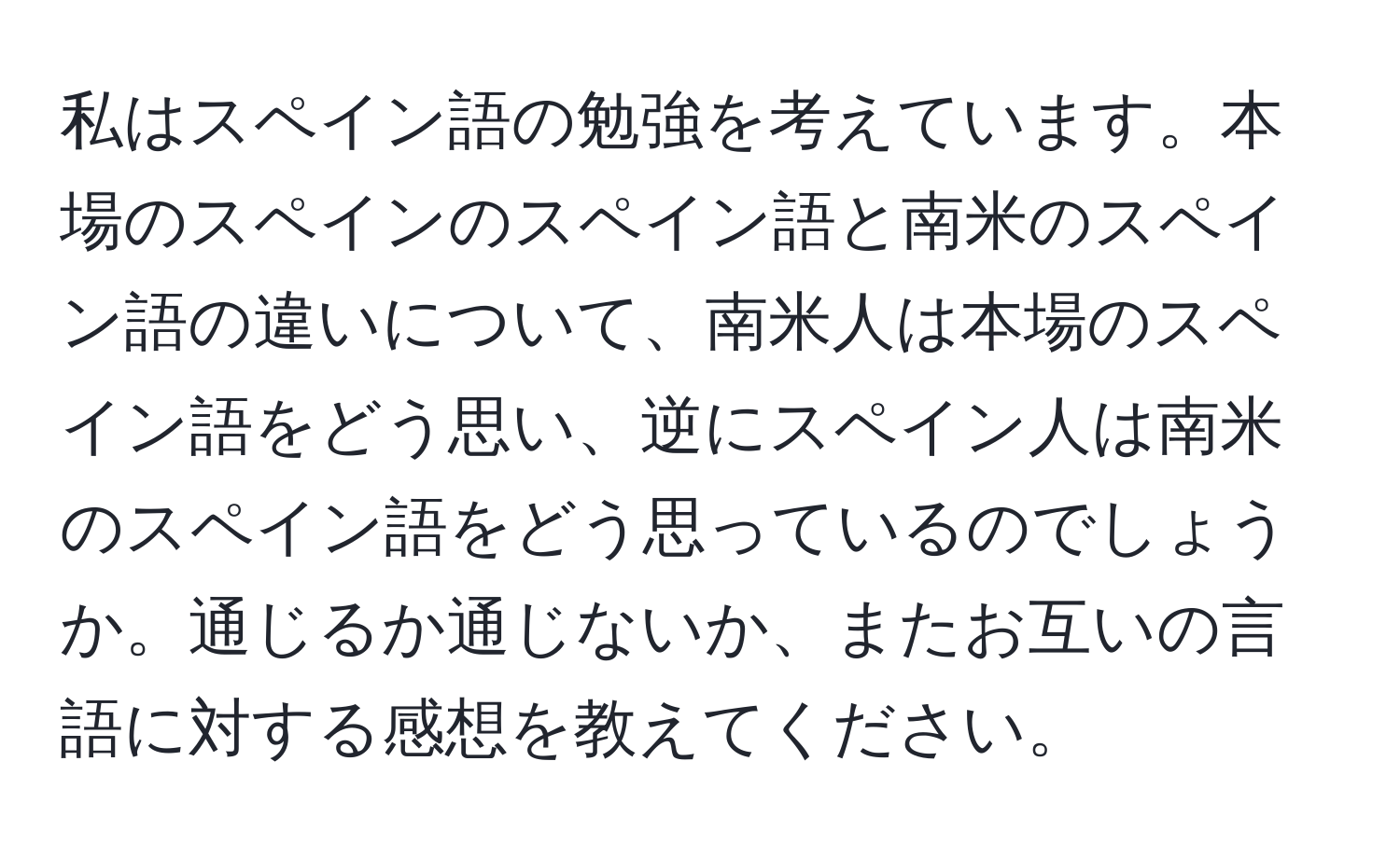 私はスペイン語の勉強を考えています。本場のスペインのスペイン語と南米のスペイン語の違いについて、南米人は本場のスペイン語をどう思い、逆にスペイン人は南米のスペイン語をどう思っているのでしょうか。通じるか通じないか、またお互いの言語に対する感想を教えてください。