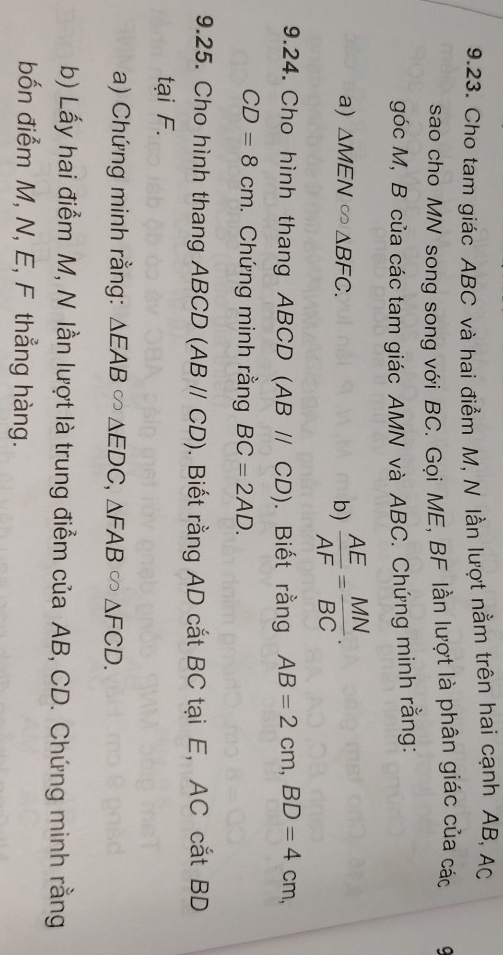 Cho tam giác ABC và hai điểm M, N lần lượt nằm trên hai cạnh AB, AC
sao cho MN song song với BC. Gọi ME, BF lần lượt là phân giác của các 
góc M, B của các tam giác AMN và ABC. Chứng minh rằng: 
a) △ MEN∈fty △ BFC. b)  AE/AF = MN/BC . 
9.24. Cho hình thang ABCD (ABparallel CD). Biết rằng AB=2cm, BD=4cm,
CD=8cm. Chứng minh rằng BC=2AD. 
9.25. Cho hình thang ABCD (ABparallel CD). Biết rằng AD cắt BC tại E, AC cắt BD
tại F. 
a) Chứng minh rằng: △ EAB∈fty △ EDC, △ FAB∈fty △ FCD. 
b) Lấy hai điểm M, N lần lượt là trung điểm của AB, CD. Chứng minh rằng 
bốn điểm M, N, E, F thẳng hàng.