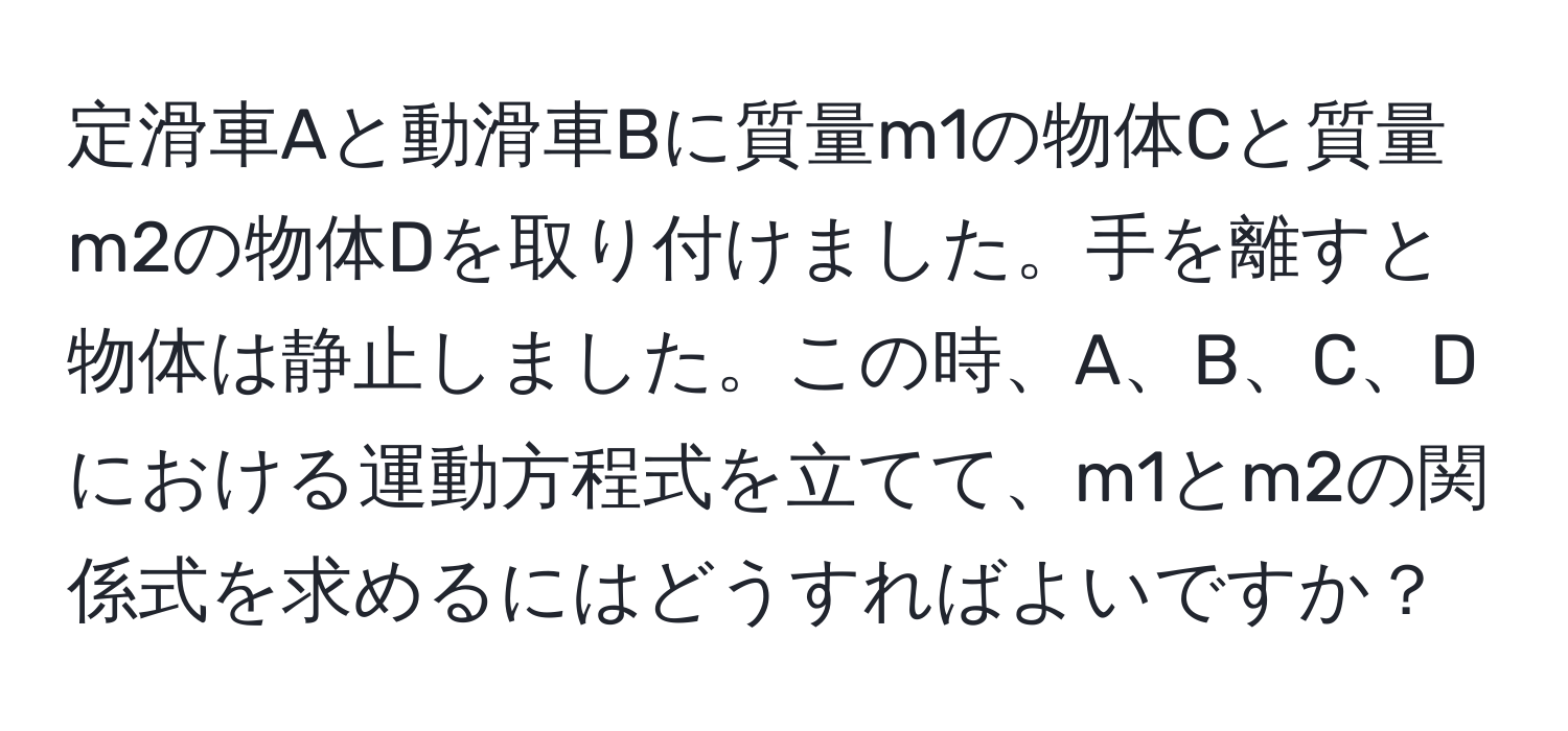 定滑車Aと動滑車Bに質量m1の物体Cと質量m2の物体Dを取り付けました。手を離すと物体は静止しました。この時、A、B、C、Dにおける運動方程式を立てて、m1とm2の関係式を求めるにはどうすればよいですか？