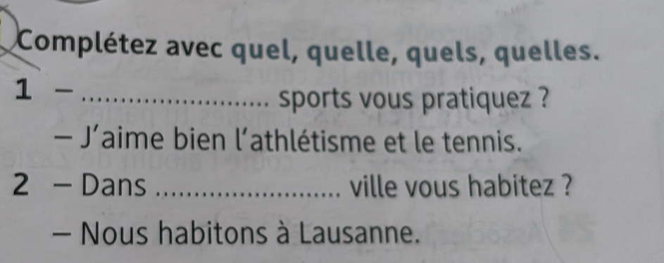 Complétez avec quel, quelle, quels, quelles. 
1- _ 
sports vous pratiquez ? 
-J' aime bien 1 athlétisme et le tennis. 
2 _  Dans _ville vous habitez ? 
- Nous habitons à Lausanne.