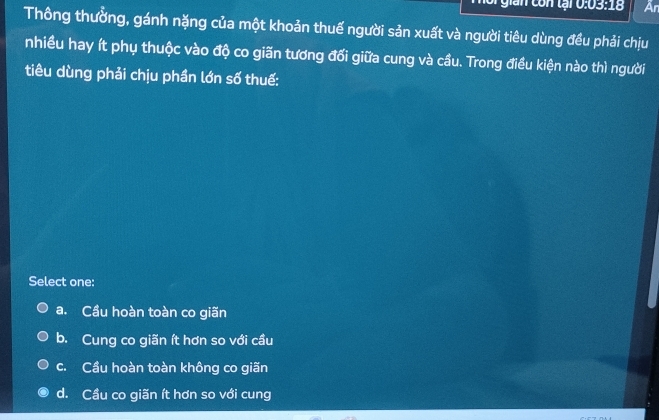 gian con tại 0:03:18 Ar
Thông thưởng, gánh nặng của một khoản thuế người sản xuất và người tiêu dùng đều phải chịu
nhiều hay ít phụ thuộc vào độ co giãn tương đối giữa cung và cầu. Trong điều kiện nào thì người
tiêu dùng phải chịu phần lớn số thuế:
Select one:
a. Cầu hoàn toàn co giãn
b. Cung co giãn ít hơn so với cầu
c. Cầu hoàn toàn không co giãn
d. Cầu co giãn ít hơn so với cung