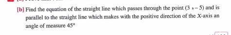 [b] Find the equation of the straight line which passes through the point (3,-5) and is 
parallel to the straight line which makes with the positive direction of the X-axis an 
angle of measure 45°