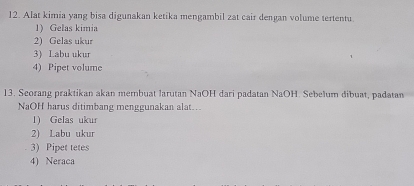 Alat kimia yang bisa digunakan ketika mengambil zat cair dengan volume tertentu.
1) Gelas kimia
2) Gelas ukur
3) Labu ukur
4) Pipet volume
13. Seorang praktikan akan membuat larutan NaOH dari padatan NaOH. Sebelum dibuat, padatan
NaOH harus ditimbang menggunakan alat..
1) Gelas ukur
2) Labu ukur
. 3) Pipet tetes
4) Neraca