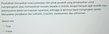 Pendidikan merupakan suatu pekerjaan dari pihak pendıdik yang dimaksudkan untuk
mempengaruhi atau memasukkan sesuatu kepada si terdidik, dengan harapan agar terdidik mau
bekerjasama dalam pencapaian tujuannya, sehingga ia akhimya dapat mengerjakan sendiri.
Merupakan penjabaran dari wirkwelt, inwerken, medewerken, dan zelfwerken.
Select one
True
False