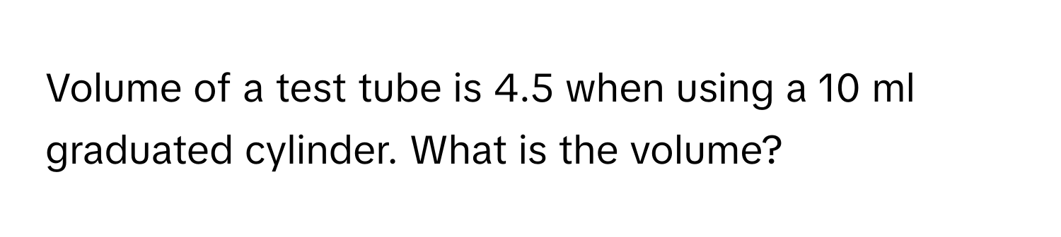 Volume of a test tube is 4.5 when using a 10 ml graduated cylinder. What is the volume?