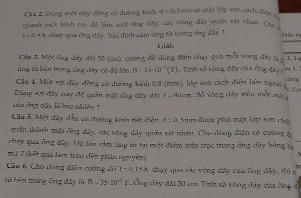 Dùng một dây đồng có đường kính d=0.5mm có một lớp sơn cách điện = 
quanh một hình trụ đế làm một ống dây, các vòng dây quấn sát nhau. Cho
I=0.4A chạy qua ống dây. Xác định cảm ứng từ trong ống dây ? Trác n 
Giải: 
Câu 3. Một ống dây dài 50 (cm), cường độ dòng điện chạy qua mỗi vòng dây là 2 .1. Lụ 
ứng từ bên trong ống dây có độ lớn B=25· 10^(-4)(T). Tính số vòng đây của ống dây in 1. 
lōng 
Câu 4. Một sợi dây đồng có đường kính 0,8 (mm), lớp sơn cách điện bên ngoài n đự 
Dùng sợi dây này đế quấn một ống dây dài l=40cm. Số vòng dây trên mỗi mét 
của ống dây là bao nhiêu ? 
Câu 5. Một dây dẫn có đường kính tiết diện d=0 0,5mm được phủ một lớp sơn các 
quấn thành một ống dây, các vòng dây quấn sát nhau. Cho dòng điện có cường đị 
chạy qua ống dây. Độ lớn cảm ứng từ tại một điểm trên trục trong ống dây bằng bị 
mT ? (kết quả làm tròn đến phần nguyên) 
âu 
Câu 6. Cho dòng điện cường độ I=0,15A chạy qua các vòng dây của ống dây, thì c 
từ bên trong ống dây là B=35· 10^(-5)T. Ống dây dài 50 cm. Tính số vòng dây của ống đ