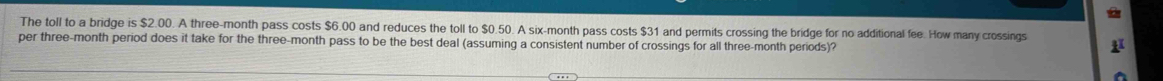 a 
The toll to a bridge is $2.00. A three-month pass costs $6.00 and reduces the toll to $0.50. A six-month pass costs $31 and permits crossing the bridge for no additional fee. How many crossings 
per three-month period does it take for the three-month pass to be the best deal (assuming a consistent number of crossings for all three-month periods)?