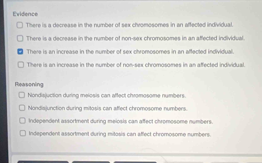 Evidence
There is a decrease in the number of sex chromosomes in an affected individual.
There is a decrease in the number of non-sex chromosomes in an affected individual.
There is an increase in the number of sex chromosomes in an affected individual.
There is an increase in the number of non-sex chromosomes in an affected individual.
Reasoning
Nondisjuction during meiosis can affect chromosome numbers.
Nondisjunction during mitosis can affect chromosome numbers.
Independent assortment during meiosis can affect chromosome numbers.
Independent assortment during mitosis can affect chromosome numbers.