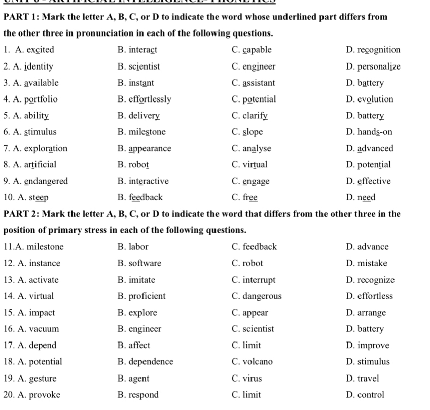 Mark the letter A, B, C, or D to indicate the word whose underlined part differs from
the other three in pronunciation in each of the following questions.
1. A. excited B. interact C. capable D. recognition
2. A. identity B. scientist C. engineer D. personalize
3. A. available B. instant C. assistant D. battery
4. A. portfolio B. effortlessly C. potential D. evolution
5. A. ability B. delivery C. clarify D. battery
6. A. stimulus B. milestone C. slope D. hands-on
7. A. exploration B. appearance C. analyse D. advanced
8. A. artificial B. robot C. virtual D. potential
9. A. endangered B. interactive C. engage D. effective
10. A. steep B. feedback C. free D. need
PART 2: Mark the letter A, B, C, or D to indicate the word that differs from the other three in the
position of primary stress in each of the following questions.
11.A. milestone B. labor C. feedback D. advance
12. A. instance B. software C. robot D. mistake
13. A. activate B. imitate C. interrupt D. recognize
14. A. virtual B. proficient C. dangerous D. effortless
15. A. impact B. explore C. appear D. arrange
16. A. vacuum B. engineer C. scientist D. battery
17. A. depend B. affect C. limit D. improve
18. A. potential B. dependence C. volcano D. stimulus
19. A. gesture B. agent C. virus D. travel
20. A. provoke B. respond C. limit D. control