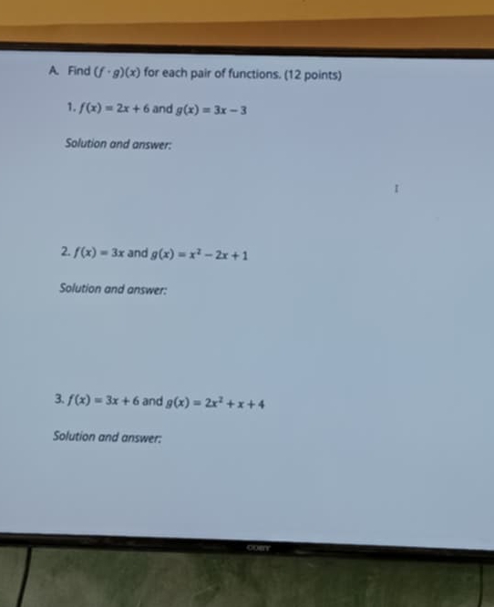 Find (f· g)(x) for each pair of functions. (12 points) 
1. f(x)=2x+6 and g(x)=3x-3
Solution and answer: 
2. f(x)=3x and g(x)=x^2-2x+1
Solution and answer: 
3. f(x)=3x+6 and g(x)=2x^2+x+4
Solution and answer: