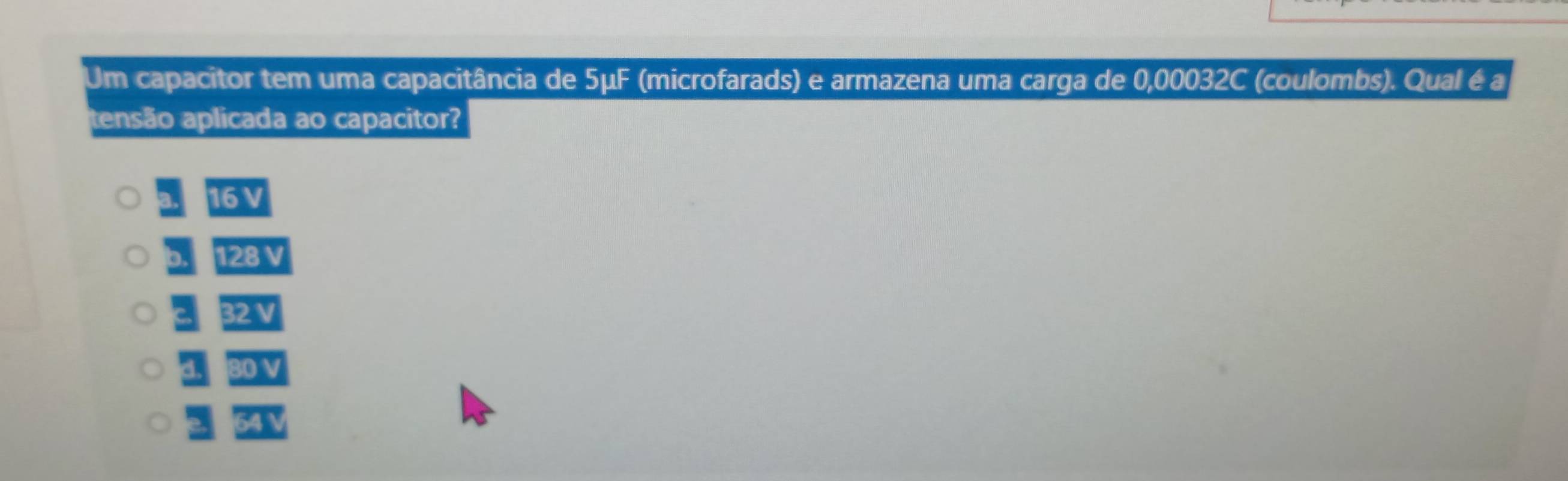 Um capacitor tem uma capacitância de 5μF (microfarads) e armazena uma carga de 0,00032C (coulombs). Qual é a
tensão aplicada ao capacitor?
a. 161
b. 29N
32N