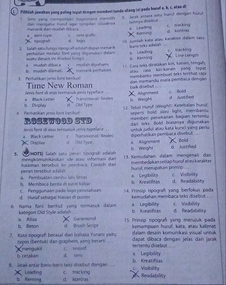 ) Pilihlah jawaban yang paling tepat dengan memberi tanda silang (x) pada huruf a, b, c, atau d!
1 Seni yang mempetajan bagaimana memilih 9. Jarak antara satu huruf dengan huruf
dan mengatur huruf agar tampilan visualnya lainnya disebut
menarik đan mudah dibaca c. tracking
a. Leading
a.  seni rupa c seni grafs Kerning d. kontras
、tipograf d. logo
10. Jumlah kata atau karakter dalam satu
2. Salah satu fungsi tipograf adalah dapat menarik baris teks adalah ...
perhatian melalui font yang digunakan dalam a. Leading c tracking
suatu desain ini disebut fungsi b. Kerning Line Length
a. mudah dibaca C mudah dipahami
b. mudah diamati menarik perhatian 11. Cara teks diratakan kiri, kanan, tengah,
atau rata kiri-kanan yang tepat
3. Perhatikan jenis font berikut! membantu membuat teks terlihat rapl
Time New Roman dan memandu mata pembaca dengan
baik disebut .. .
Jenis font di atas termasuk jenis typeface .... Alignment c. Bold
a. Black Letter ) Transitional/ Reales b. Weight d. Justifed
b. Display d.  Old Type
12. Tebal Huruf (Weight): Ketebalan huruf
4. Perhatikan jenis font berikut!
seperti bold atau light, membantu
ROSEWOOD STD memberi penekanan bagian tertentu
dari teks. Bold biasanya digunakan
Jenis font di atas termasuk jenis typeface ... . untuk judul atau kata kunci yang periu
a. Black Letter c Transitional/ Reales diperhatikan pembaca disebut ..
Display d. Old Type a. Alignment Bold
b. Weight d. Justified
5. VHOTS| Salah satu peran tipografí adalah
mengkomunikasikan ide atau informasi dari 13. Kemudahan dalam mengenali dan
halaman tersebut ke pembaca. Contoh dari membedakan setiap huruf atau karakter
peran tersebut adalan huruf, merupakan prinsip . . . .
a. Pembuatan rambu lalu lintas a. Legibility c. Visibility
b. Membaca berita di surat kabar b. Kreatiftas d. Readability
c. Penggunaan pada logo perusahaan 14. Prinsip tipograh yang berfokus pada
d. Huruf sebagal hiasan di poster kemudahan membaca teks disebut ..
6. Nama font berikut yang termasuk dalam a. Legibility c. Visibility
kategori Old Style adalah b Kreatiftas d. Readability
a Atlas Garamond 15. Prinsip tipograf yang merujuk pada
b. Beton d. Brush Script kemampuan huruf, kata, atau kalimat
7. Kata tipograf berasal dari bahasa Yunani yaitu dalam desain komunikasi visual untuk
typos (bentuk) dan graphein, yang berarti ..  . dapat dibaca dengan jelas dari jarak
mengukir c. wujud
tertentu disebut ... 
b. cetakan d. sen a. Legibility
b. Kreatifitas
8. Jarak antar baris-baris teks disebut dengan ... c Visibility
Leading c. tracking d Readability
b. Kerning d. kontras