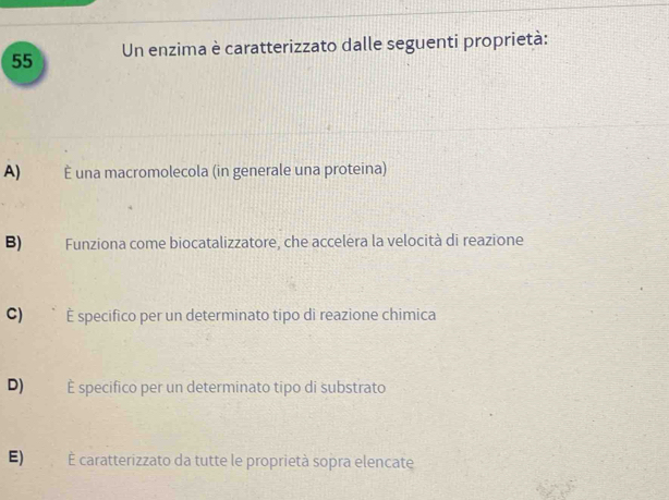 Un enzima è caratterizzato dalle seguenti proprietà:
A) É una macromolecola (in generale una proteina)
B) Funziona come biocatalizzatore, che accelera la velocità di reazione
C) É specifico per un determinato tipo di reazione chimica
D) É specifico per un determinato tipo di substrato
E) É caratterizzato da tutte le proprietà sopra elencate