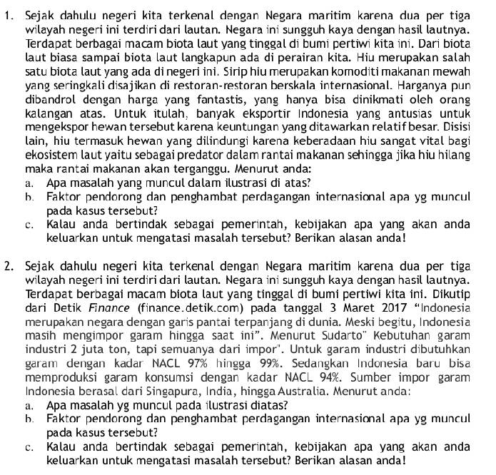 Sejak dahulu negeri kita terkenal dengan Negara maritim karena dua per tiga
wilayah negeri ini terdiri dari lautan. Negara ini sungguh kaya dengan hasil lautnya.
Terdapat berbagai macam biota laut yang tinggal di bumi pertiwi kita ini. Dari biota
laut biasa sampai biota laut langkapun ada di perairan kita. Hiu merupakan salah
satu biota laut yang ada di negeri ini. Sirip hiu merupakan komoditi makanan mewah
yang seringkali disajikan di restoran-restoran berskala internasional. Harganya pun
dibandrol dengan harga yang fantastis, yang hanya bisa dinikmati oleh orang
kalangan atas. Untuk itulah, banyak eksportir Indonesia yang antusias untuk
mengekspor hewan tersebut karena keuntungan yang ditawarkan relatif besar. Disisi
lain, hiu termasuk hewan yang dilindungi karena keberadaan hiu sangat vital bagi
ekosistem laut yaitu sebagai predator dalam rantai makanan sehingga jika hiu hilang
maka rantai makanan akan terganggu. Menurut anda:
a. Apa masalah yang muncul dalam ilustrasi di atas?
b. Faktor pendorong dan penghambat perdagangan internasional apa yg muncul
pada kasus tersebut?
c. Kalau anda bertindak sebagai pemerintah, kebijakan apa yang akan anda
keluarkan untuk mengatasi masalah tersebut? Berikan alasan anda!
2. Sejak dahulu negeri kita terkenal dengan Negara maritim karena dua per tiga
wilayah negeri ini terdiri dari lautan. Negara ini sungguh kaya dengan hasil lautnya.
Terdapat berbagai macam biota laut yang tinggal di bumi pertiwi kita ini. Dikutip
dari Detik Finance (finance.detik.com) pada tanggal 3 Maret 2017 “Indonesia
merupakan negara dengan garis pantai terpanjang di dunia. Meski begitu, Indonesia
masih mengimpor garam hingga saat ini”. Menurut Sudarto' Kebutuhan garam
industri 2 juta ton, tapi semuanya dari impor'. Untuk garam industri dibutuhkan
garam dengan kadar NACL 97% hingga 99%. Sedangkan Indonesia baru bisa
memproduksi garam konsumsi dengan kadar NACL 94%. Sumber impor garam
Indonesia berasal dari Singapura, India, hingga Australia. Menurut anda:
a. Apa masalah yg muncul pada ilustrasi diatas?
b. Faktor pendorong dan penghambat perdagangan internasional apa yg muncul
pada kasus tersebut?
c. Kalau anda bertindak sebagai pemerintah, kebijakan apa yang akan anda
keluarkan untuk mengatasi masalah tersebut? Berikan alasan anda!