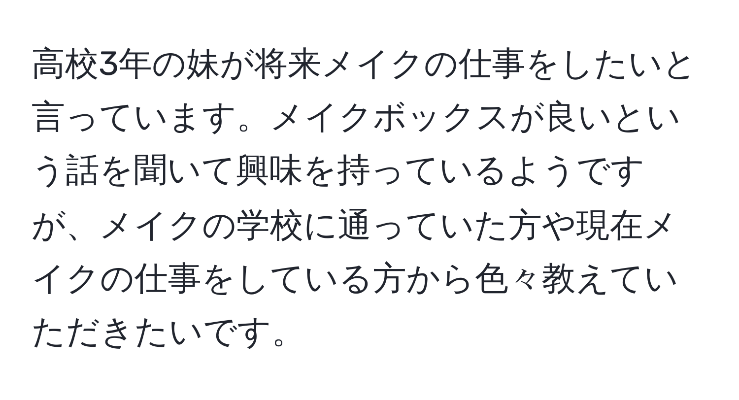 高校3年の妹が将来メイクの仕事をしたいと言っています。メイクボックスが良いという話を聞いて興味を持っているようですが、メイクの学校に通っていた方や現在メイクの仕事をしている方から色々教えていただきたいです。