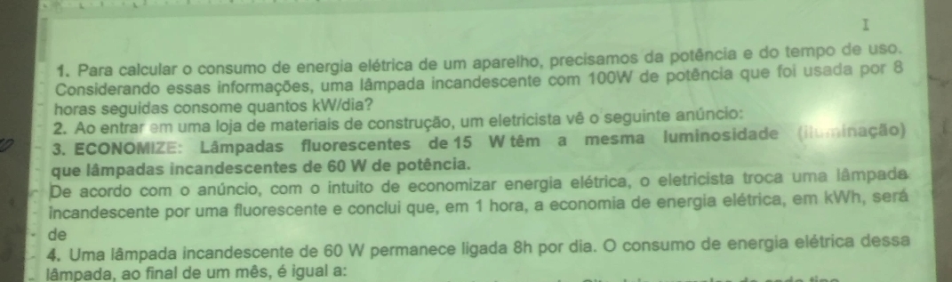 Para calcular o consumo de energia elétrica de um aparelho, precisamos da potência e do tempo de uso. 
Considerando essas informações, uma lâmpada incandescente com 100W de potência que foi usada por 8
horas seguidas consome quantos kW/dia? 
2. Ao entrar em uma loja de materiais de construção, um eletricista vê o seguinte anúncio: 
3. ECONOMIZE: Lâmpadas fluorescentes de 15 W têm a mesma luminosidade (iluminação) 
que lâmpadas incandescentes de 60 W de potência. 
De acordo com o anúncio, com o intuito de economizar energia elétrica, o eletricista troca uma lâmpada 
incandescente por uma fluorescente e conclui que, em 1 hora, a economia de energia elétrica, em kWh, será 
de 
4. Uma lâmpada incandescente de 60 W permanece ligada 8h por dia. O consumo de energia elétrica dessa 
lâmpada, ao final de um mês, é igual a: