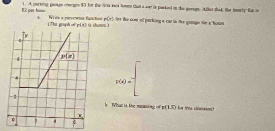 A parkong garage charges $3 for the firs two hours that a car is parked in the garage. After that, the huarly for is
$2 per hour.
4. Write a piccewise functien p(x) for the cost of parking a car in the ganage for s hours
(The graph of p(x) is shown )
e
6
p(x)
4
p(x)=
2
b. What is the meaning of p(1.5) for this situation?
x
0 2 d 6