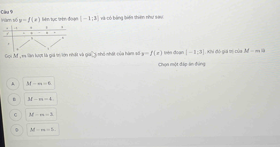 Hàm số y=f(x) liên tục trên đoạn [-1;3] và có bảng biến thiên như sau:
Gọi M ộ m lần lượt là giá trị lớn nhất và giá ị nhỏ nhất của hàm số y=f(x) trên đoạn [-1;3]. Khi đó giá trị của M-m là
Chọn một đáp án đúng
A M-m=6.
B M-m=4.
C M-m=3.
D M-m=5.