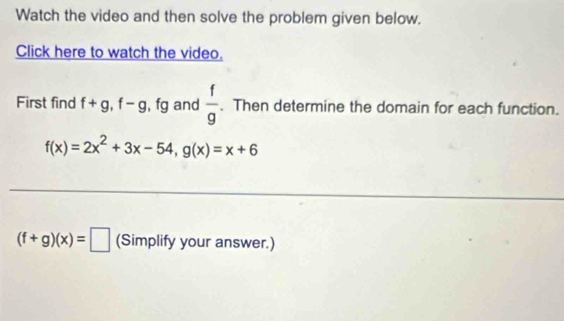 Watch the video and then solve the problem given below. 
Click here to watch the video. 
First find f+g, f-g , fg and  f/g . Then determine the domain for each function.
f(x)=2x^2+3x-54, g(x)=x+6
(f+g)(x)=□ (Simplify your answer.)