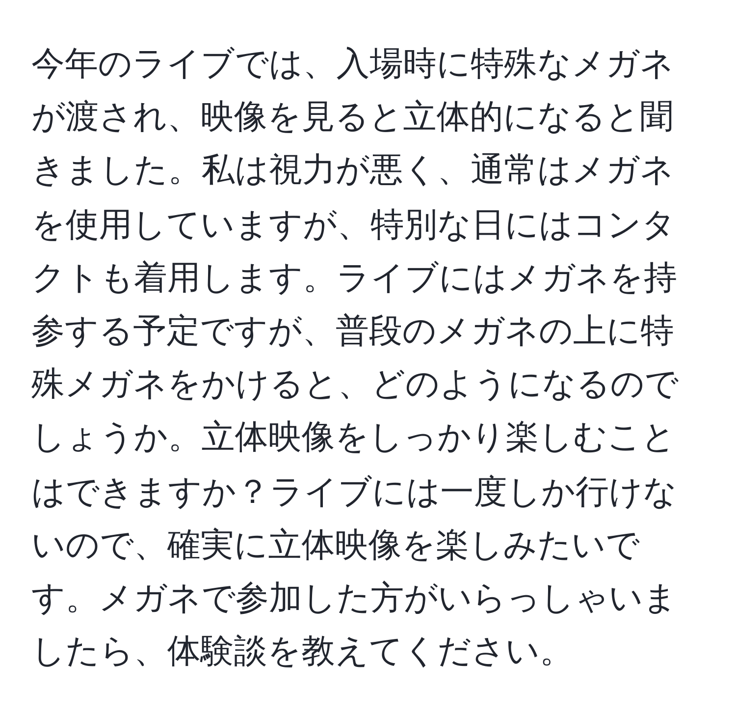 今年のライブでは、入場時に特殊なメガネが渡され、映像を見ると立体的になると聞きました。私は視力が悪く、通常はメガネを使用していますが、特別な日にはコンタクトも着用します。ライブにはメガネを持参する予定ですが、普段のメガネの上に特殊メガネをかけると、どのようになるのでしょうか。立体映像をしっかり楽しむことはできますか？ライブには一度しか行けないので、確実に立体映像を楽しみたいです。メガネで参加した方がいらっしゃいましたら、体験談を教えてください。