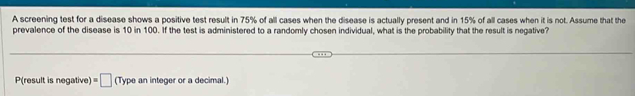 A screening test for a disease shows a positive test result in 75% of all cases when the disease is actually present and in 15% of all cases when it is not. Assume that the 
prevalence of the disease is 10 in 100. If the test is administered to a randomly chosen individual, what is the probability that the result is negative? 
P(result is negative) =□ (Type an integer or a decimal.)