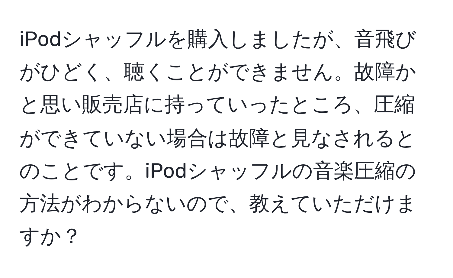 iPodシャッフルを購入しましたが、音飛びがひどく、聴くことができません。故障かと思い販売店に持っていったところ、圧縮ができていない場合は故障と見なされるとのことです。iPodシャッフルの音楽圧縮の方法がわからないので、教えていただけますか？