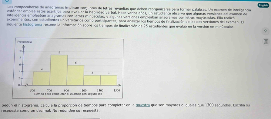 English 
Los rompecabezas de anagramas implican conjuntos de letras revueltas que deben reorganizarse para formar palabras. Un examen de inteligencia 
estándar emplea estos acertijos para evaluar la habilidad verbal. Hace varios años, un estudiante observó que algunas versiones del examen de 
inteligencia empleaban anagramas con letras minúsculas, y algunas versiones empleaban anagramas con letras mayúsculas. Ella realizó 
experimentos, con estudiantes universitarios como participantes, para analizar los tiempos de finalización de las dos versiones del examen. El 
siguiente histograma resume la información sobre los tiempos de finalización de 25 estudiantes que evaluó en la versión en minúsculas. 
? 
recuencia 
Según el histograma, calcule la proporción de tiempos para completar en la muestra que son mayores o iguales que 1300 segundos. Escriba su 
respuesta como un decimal. No redondee su respuesta.