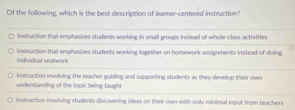 Of the following, which is the best description of learner-centered instruction?
Instruction that emphasizes students working in small groups instead of whole-class activities
Instruction that emphasizes students working together on homework assignments instead of doing
individual seatwork
Instruction involving the teacher guiding and supporting students as they develop their own
understanding of the topic being taught
Instruction involving students discovering ideas on their own with only minimal input from teachers