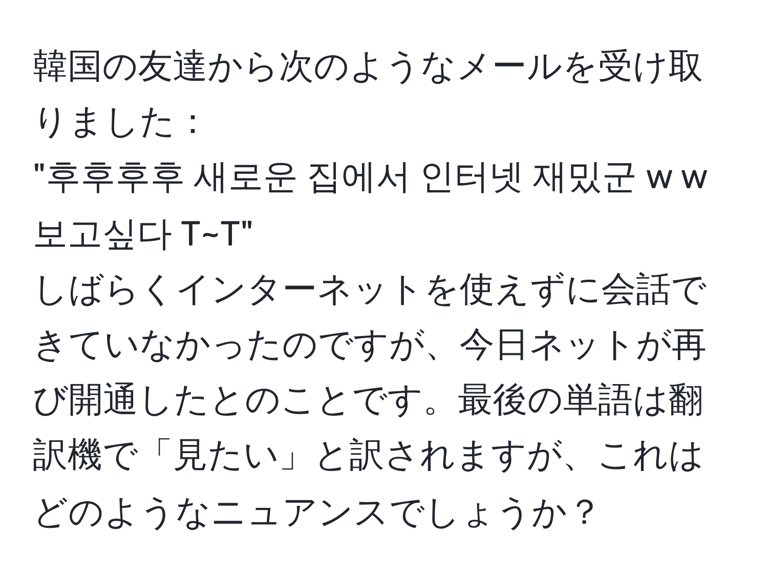 韓国の友達から次のようなメールを受け取りました：  
"후후후후 새로운 집에서 인터넷 재밌군 w w 보고싶다 T~T"  
しばらくインターネットを使えずに会話できていなかったのですが、今日ネットが再び開通したとのことです。最後の単語は翻訳機で「見たい」と訳されますが、これはどのようなニュアンスでしょうか？