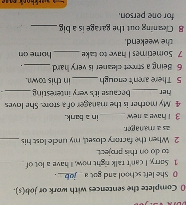 Complete the sentences with work or job(s). 
0 She left school and got a __job__ . 
1 Sorry, I can’t talk right now, I have a lot of_ 
to do on this project. 
2 When the factory closed, my uncle lost his_ 
as a manager. 
3 I have a new_ in a bank. 
4 My mother is the manager of a store. She loves 
her_ because it’s very interesting_ . 
5 There aren’t enough _in this town. 
6 Being a street cleaner is very hard _. 
7 Sometimes I have to take _home on 
the weekend. 
8 Cleaning out the garage is a big_ 
for one person. 
wor hook no o .