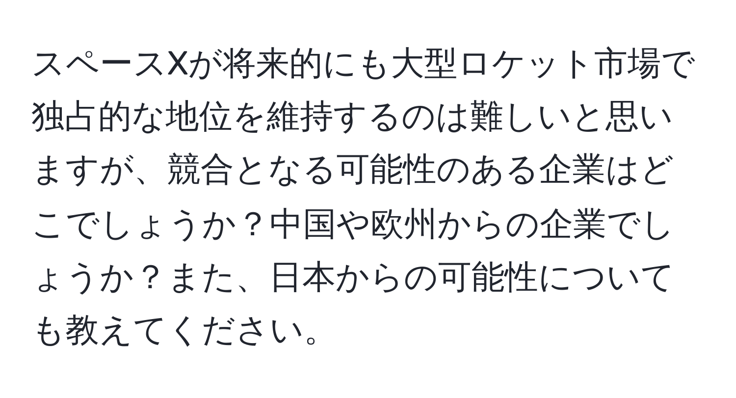 スペースXが将来的にも大型ロケット市場で独占的な地位を維持するのは難しいと思いますが、競合となる可能性のある企業はどこでしょうか？中国や欧州からの企業でしょうか？また、日本からの可能性についても教えてください。
