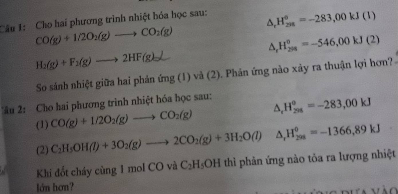 Cho hai phương trình nhiệt hóa học sau:
△ _rH_(298)^0=-283,00kJ(l)
CO(g)+1/2O_2(g)to CO_2(g)
△ _rH_(298)^o=-546,00kJ(2)
H_2(g)+F_2(g)to 2HF(g)downarrow
So sánh nhiệt giữa hai phản ứng (1) và (2). Phản ứng nào xảy ra thuận lợi hơn? 
âu 2: Cho hai phương trình nhiệt hóa học sau: 
(1) CO(g)+1/2O_2(g)to CO_2(g) △ _rH_(298)^o=-283,00kJ
(2) C_2H_5OH(l)+3O_2(g)to 2CO_2(g)+3H_2O(l)△ _rH_(298)^0=-1366,89kJ
Khi đốt cháy cùng 1 mol CO và C_2H_5OH thì phản ứng nào tỏa ra lượng nhiệt 
lớn hơn? 
D ưa vào